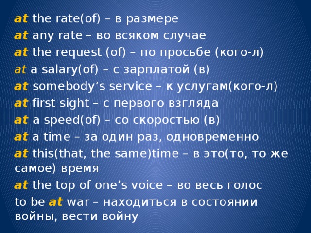 at the rate(of) – в размере at any rate – во всяком случае at the request (of) – по просьбе (кого-л) at a salary(of) – с зарплатой (в) at somebody’s service – к услугам(кого-л) at first sight – с первого взгляда at a speed(of) – со скоростью (в) at a time – за один раз, одновременно at this(that, the same)time – в это(то, то же самое) время at the top of one’s voice – во весь голос to be at war – находиться в состоянии войны, вести войну 