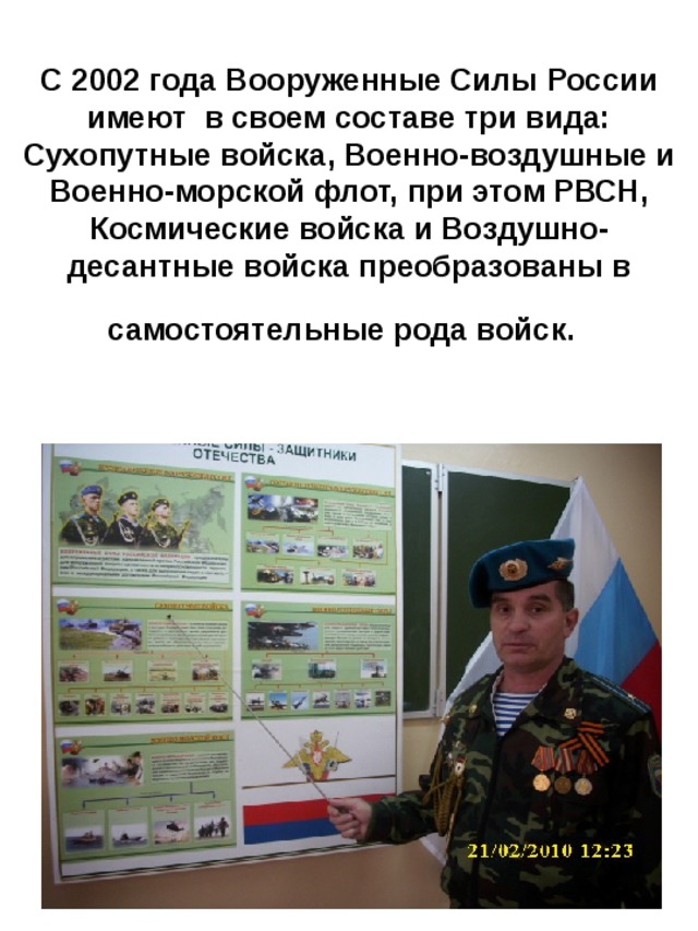 С 2002 года Вооруженные Силы России имеют в своем составе три вида: Сухопутные войска, Военно-воздушные и Военно-морской флот, при этом РВСН, Космические войска и Воздушно-десантные войска преобразованы в самостоятельные рода войск.  