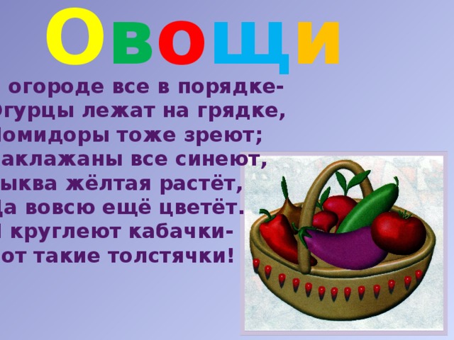 О в о щ и  В огороде все в порядке- Огурцы лежат на грядке, Помидоры тоже зреют; Баклажаны все синеют, Тыква жёлтая растёт, Да вовсю ещё цветёт. И круглеют кабачки- Вот такие толстячки! 