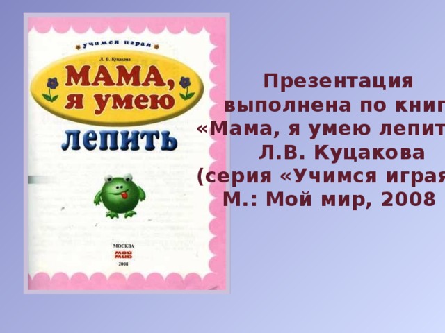 Презентация  выполнена по книге «Мама, я умею лепить», Л.В. Куцакова (серия «Учимся играя»), М.: Мой мир, 2008 г. 