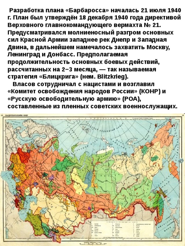  Разработка плана «Барбаросса» началась 21 июля 1940 г. План был утверждён 18 декабря 1940 года директивой Верховного главнокомандующего вермахта № 21. Предусматривался молниеносный разгром основных сил Красной Армии западнее рек Днепр и Западная Двина, в дальнейшем намечалось захватить Москву, Ленинград и Донбасс. Предполагаемая продолжительность основных боевых действий, рассчитанных на 2−3 месяца, — так называемая стратегия «Блицкрига» (нем. Blitzkrieg).  Власов сотрудничал с нацистами и возглавил «Комитет освобождения народов России» (КОНР) и «Русскую освободительную армию» (РОА), составленные из пленных советских военнослужащих. 