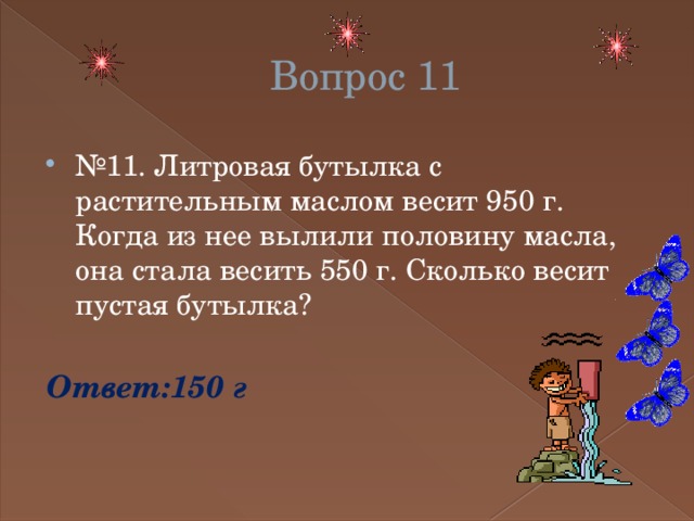 Вопрос 11 № 11. Литровая бутылка с растительным маслом весит 950 г. Когда из нее вылили половину масла, она стала весить 550 г. Сколько весит пустая бутылка? Ответ:150 г 