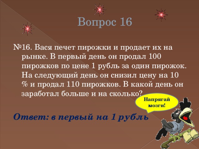 Вопрос 16 № 16. Вася печет пирожки и продает их на рынке. В первый день он продал 100 пирожков по цене 1 рубль за один пирожок. На следующий день он снизил цену на 10 % и продал 110 пирожков. В какой день он заработал больше и на сколько? Ответ: в первый на 1 рубль Напрягай мозги! 