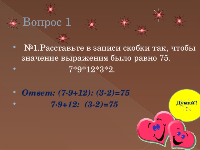 Вопрос 1 № 1.Расставьте в записи скобки так, чтобы значение выражения было равно 75.  7*9*12*3*2. Ответ: (7∙9+12): (3-2)=75  7∙9+12: (3-2)=75 Думай!!! 