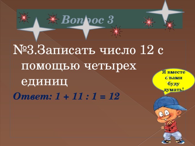  Вопрос 3 № 3.Записать число 12 с помощью четырех единиц Ответ: 1 + 11 : 1 = 12 Я вместе с вами буду думать! 