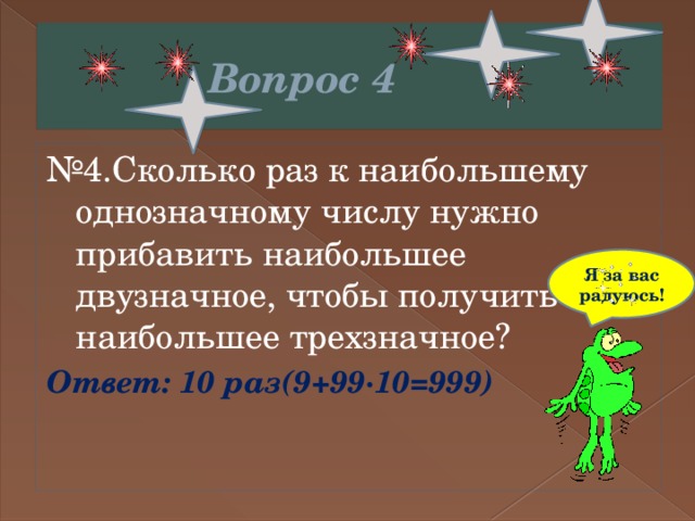  Вопрос 4 № 4.Сколько раз к наибольшему однозначному числу нужно прибавить наибольшее двузначное, чтобы получить наибольшее трехзначное? Ответ: 10 раз(9+99∙10=999) Я за вас радуюсь! 