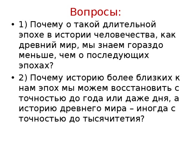 Вопросы:   1) Почему о такой длительной эпохе в истории человечества, как древний мир, мы знаем гораздо меньше, чем о последующих эпохах? 2) Почему историю более близких к нам эпох мы можем восстановить с точностью до года или даже дня, а историю древнего мира – иногда с точностью до тысячитетия? 