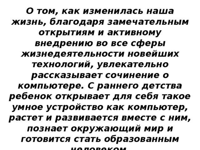 О том, как изменилась наша жизнь, благодаря замечательным открытиям и активному внедрению во все сферы жизнедеятельности новейших технологий, увлекательно рассказывает сочинение о компьютере. С раннего детства ребенок открывает для себя такое умное устройство как компьютер, растет и развивается вместе с ним, познает окружающий мир и готовится стать образованным человеком.   