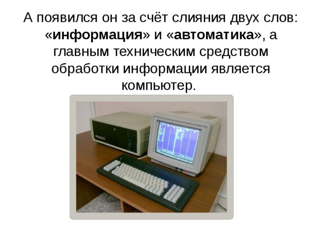А появился он за счёт слияния двух слов: « информация » и « автоматика », а главным техническим средством обработки информации является компьютер.     