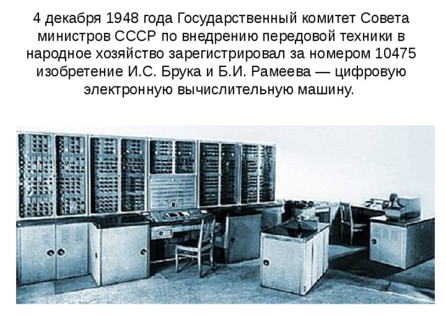 4 декабря 1948 года Государственный комитет Совета министров СССР по внедрению передовой техники в народное хозяйство зарегистрировал за номером 10475 изобретение И.С. Брука и Б.И. Рамеева — цифровую электронную вычислительную машину.     