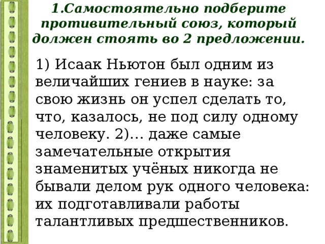 1.Самостоятельно подберите противительный союз, который должен стоять во 2 предложении. 1) Исаак Ньютон был одним из величайших гениев в науке: за свою жизнь он успел сделать то, что, казалось, не под силу одному человеку. 2)… даже самые замечательные открытия знаменитых учёных никогда не бывали делом рук одного человека: их подготавливали работы талантливых предшественников. 