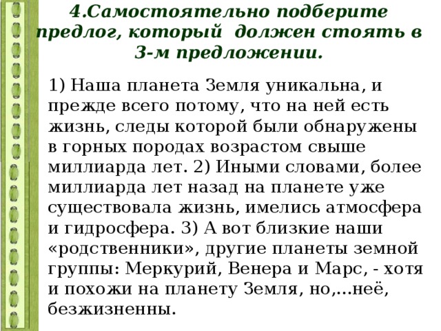 4.Самостоятельно подберите предлог, который должен стоять в 3-м предложении. 1) Наша планета Земля уникальна, и прежде всего потому, что на ней есть жизнь, следы которой были обнаружены в горных породах возрастом свыше миллиарда лет. 2) Иными словами, более миллиарда лет назад на планете уже существовала жизнь, имелись атмосфера и гидросфера. 3) А вот близкие наши «родственники», другие планеты земной группы: Меркурий, Венера и Марс, - хотя и похожи на планету Земля, но,...неё, безжизненны. 