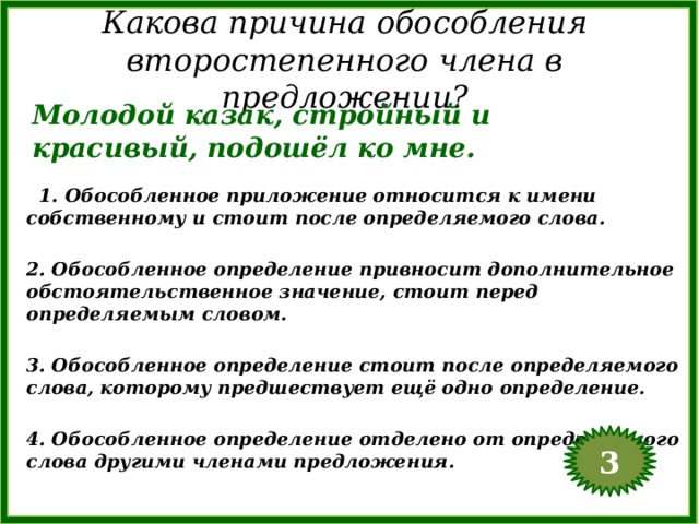 Какова причина обособления второстепенного члена в предложении? Молодой казак, стройный и красивый, подошёл ко мне.  1. Обособленное приложение относится к имени собственному и стоит после определяемого слова.  2. Обособленное определение привносит дополнительное обстоятельственное значение, стоит перед определяемым словом.  3. Обособленное определение стоит после определяемого слова, которому предшествует ещё одно определение.  4. Обособленное определение отделено от определяемого слова другими членами предложения. 3  