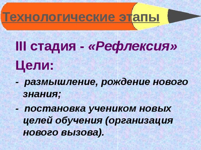 Технологические этапы  III стадия - «Рефлексия» Цели: - размышление, рождение нового знания; - постановка учеником новых целей обучения (организация нового вызова).  