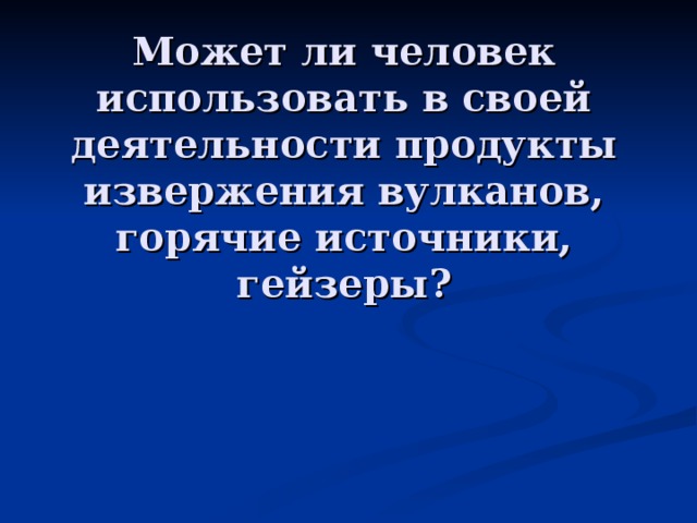 Может ли человек использовать в своей деятельности продукты извержения вулканов,  горячие источники, гейзеры ? 