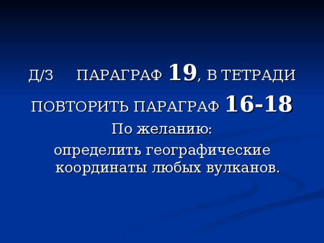 Д/З ПАРАГРАФ 19 , В ТЕТРАДИ ПОВТОРИТЬ ПАРАГРАФ 16-18 По желанию: определить географические координаты любых вулканов. 