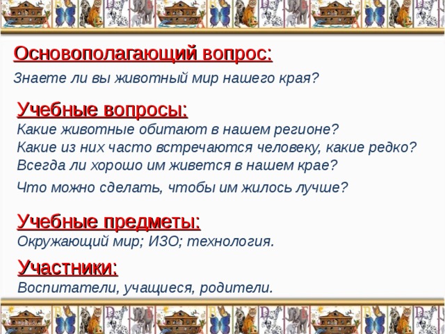 Основополагающий вопрос: Знаете ли вы животный мир нашего края?  Учебные вопросы: Какие животные обитают в нашем регионе? Какие из них часто встречаются человеку, какие редко? Всегда ли хорошо им живется в нашем крае? Что можно сделать, чтобы им жилось лучше?  Учебные предметы: Окружающий мир; ИЗО; технология. Участники: Воспитатели, учащиеся, родители.  