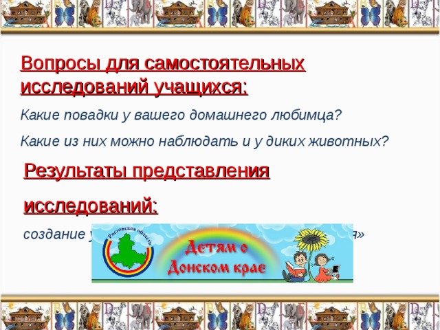 Вопросы для самостоятельных исследований учащихся: Какие повадки у вашего домашнего любимца? Какие из них можно наблюдать и у диких животных?  Результаты представления исследований: создание уголка «Животный мир Донского края»  