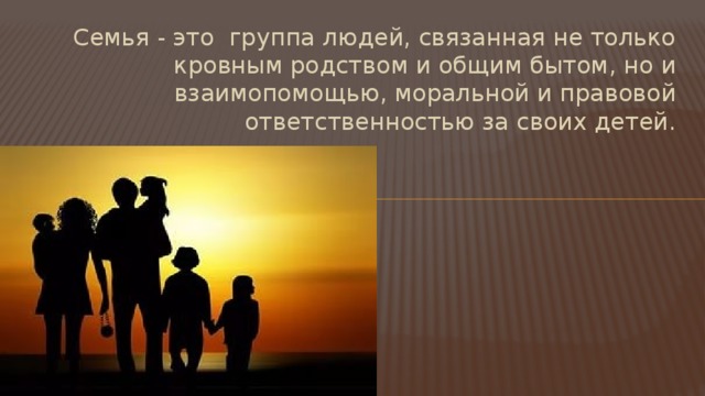 Семья - это  группа людей, связанная не только кровным родством и общим бытом, но и взаимопомощью, моральной и правовой ответственностью за своих детей. 