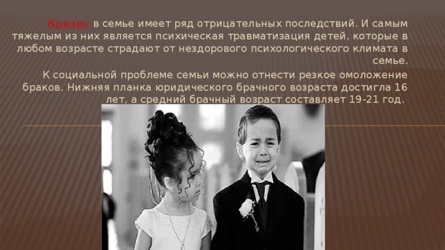 Кризис   в семье имеет ряд отрицательных последствий. И самым тяжелым из них является психическая травматизация детей, которые в любом возрасте страдают от нездорового психологического климата в семье. К социальной проблеме семьи можно отнести резкое омоложение браков. Нижняя планка юридического брачного возраста достигла 16 лет, а средний брачный возраст составляет 19-21 год. 