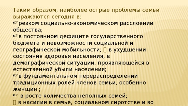 Таким образом, наиболее острые проблемы семьи выражаются сегодня в: резком социально-экономическом расслоении общества; в постоянном дефиците государственного бюджета и невозможности социальной и географической мобильности;  в ухудшении состояния здоровья населения, в демографической ситуации, проявляющейся в естественной убыли населения;  в фундаментальном перераспределении традиционных ролей членов семьи, особенно женщин ;   в росте количества неполных семей;   в насилии в семье, социальном сиротстве и во многом другом. 