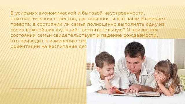 В условиях экономической и бытовой неустроенности, психологических стрессов, растерянности все чаще возникает тревога: в состоянии ли семья полноценно выполнять одну из своих важнейших функций - воспитательную? О кризисном состоянии семьи свидетельствует и падение рождаемости, что приводит к изменению смысла семейной жизни, ее ориентаций на воспитание детей . 