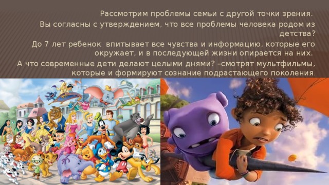 Рассмотрим проблемы семьи с другой точки зрения. Вы согласны с утверждением, что все проблемы человека родом из детства? До 7 лет ребенок впитывает все чувства и информацию, которые его окружает, и в последующей жизни опирается на них. А что современные дети делают целыми днями? –смотрят мультфильмы, которые и формируют сознание подрастающего поколения . 