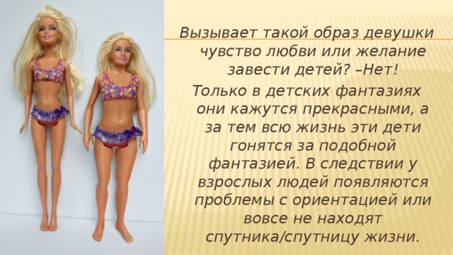Вызывает такой образ девушки чувство любви или желание завести детей? –Нет! Только в детских фантазиях они кажутся прекрасными, а за тем всю жизнь эти дети гонятся за подобной фантазией. В следствии у взрослых людей появляются проблемы с ориентацией или вовсе не находят спутника/спутницу жизни. 