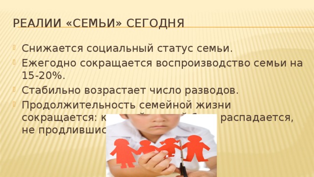 Реалии «семьи» сегодня Снижается социальный статус семьи. Ежегодно сокращается воспроизводство семьи на 15-20%. Стабильно возрастает число разводов. Продолжительность семейной жизни сокращается: каждый третий брак распадается, не продлившись и пяти лет. 