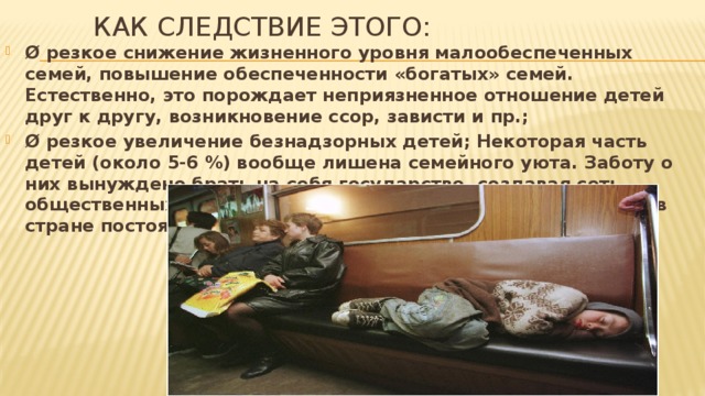 Как следствие этого:   Ø резкое снижение жизненного уровня малообеспеченных семей, повышение обеспеченности «богатых» семей. Естественно, это порождает неприязненное отношение детей друг к другу, возникновение ссор, зависти и пр.; Ø резкое увеличение безнадзорных детей; Некоторая часть детей (около 5-6 %) вообще лишена семейного уюта. Заботу о них вынуждено брать на себя государство, создавая сеть общественных учебно-воспитательных, количество которых в стране постоянно увеличивается;  