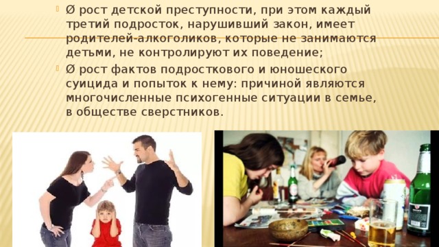 Ø рост детской преступности, при этом каждый третий подросток, нарушивший закон, имеет родителей-алкоголиков, которые не занимаются детьми, не контролируют их поведение; Ø рост фактов подросткового и юношеского суицида и попыток к нему: причиной являются многочисленные психогенные ситуации в семье, в обществе сверстников. 