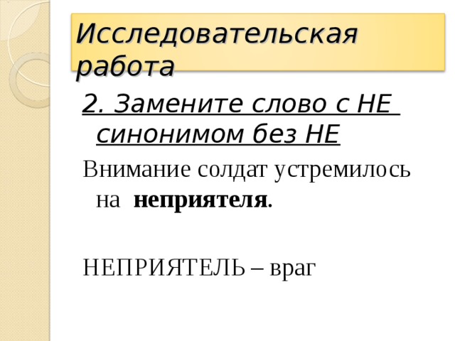 Исследовательская работа 2. Замените слово с НЕ  синонимом без НЕ Внимание солдат устремилось на неприятеля . НЕПРИЯТЕЛЬ – враг 