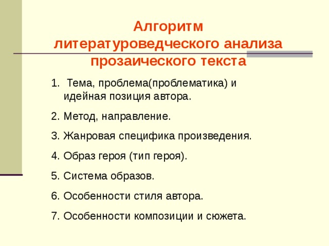 Алгоритм литературоведческого анализа прозаического текста  Тема, проблема(проблематика) и идейная позиция автора. Метод, направление. Жанровая специфика произведения. Образ героя (тип героя). Система образов. Особенности стиля автора. Особенности композиции и сюжета. 