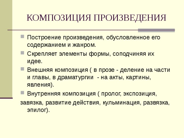 КОМПОЗИЦИЯ ПРОИЗВЕДЕНИЯ Построение произведения, обусловленное его содержанием и жанром. Скрепляет элементы формы, соподчиняя их идее. Внешняя композиция ( в прозе - деление на части и главы, в драматургии - на акты, картины, явления). Внутренняя композиция ( пролог, экспозиция, завязка, развитие действия, кульминация, развязка, эпилог). 