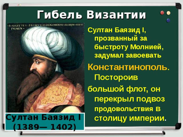 Гибель Византии Султан Баязид I , прозванный за быстроту Молнией, задумал завоевать Константинополь . Постороив большой флот, он перекрыл подвоз продовольствия в столицу империи . Султан Баязид I (1389— 1402) 