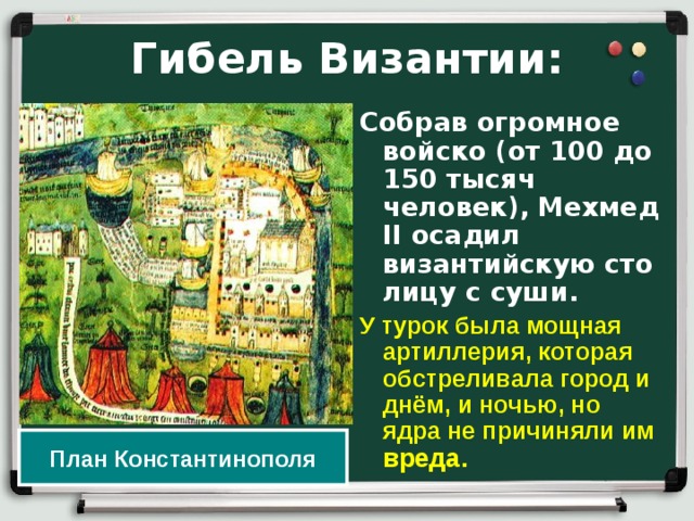 Гибель Византии: Собрав огромное войско (от 100 до 150 тысяч человек), Мехмед II осадил византийскую сто­лицу с суши. У  турок была мощная артиллерия, которая обстреливала город и днём, и ночью, но ядра не причиняли им вреда. План Константинополя 