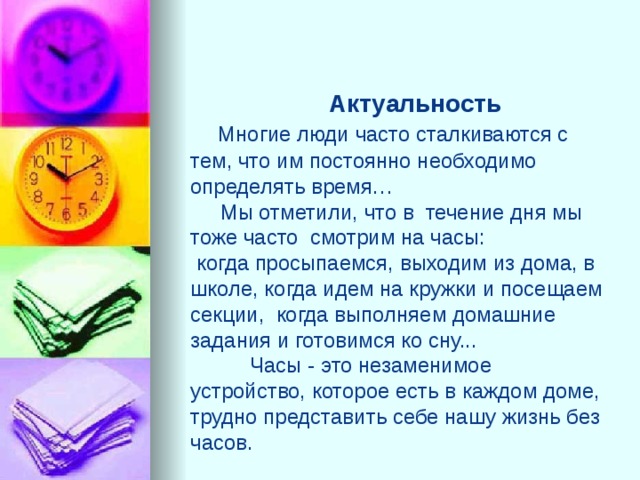  Актуальность   Многие люди часто сталкиваются с тем, что им постоянно необходимо определять время…  Мы отметили, что в течение дня мы тоже часто смотрим на часы:  когда просыпаемся, выходим из дома, в школе, когда идем на кружки и посещаем секции, когда выполняем домашние задания и готовимся ко сну...  Часы - это незаменимое устройство, которое есть в каждом доме, трудно представить себе нашу жизнь без часов.   