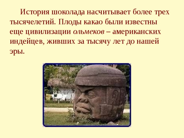  История шоколада насчитывает более трех тысячелетий. Плоды какао были известны еще цивилизации ольмеков – американских индейцев, живших за тысячу лет до нашей эры. 