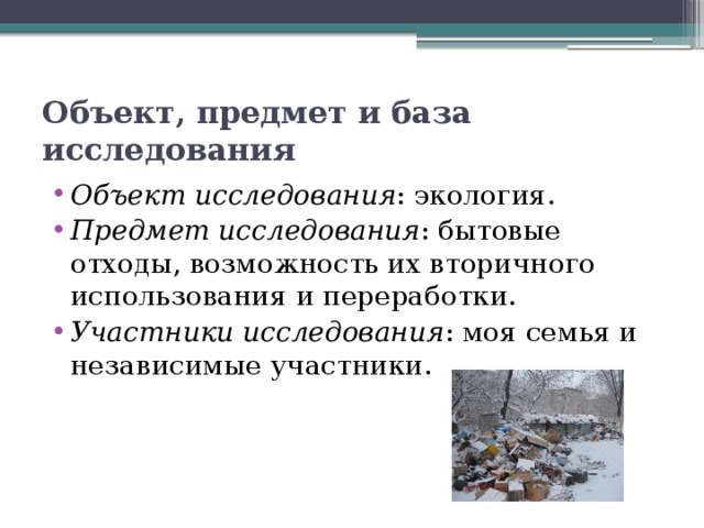 Объект, предмет и база исследования Объект исследования : экология. Предмет исследования : бытовые отходы, возможность их вторичного использования и переработки. Участники исследования : моя семья и независимые участники. 