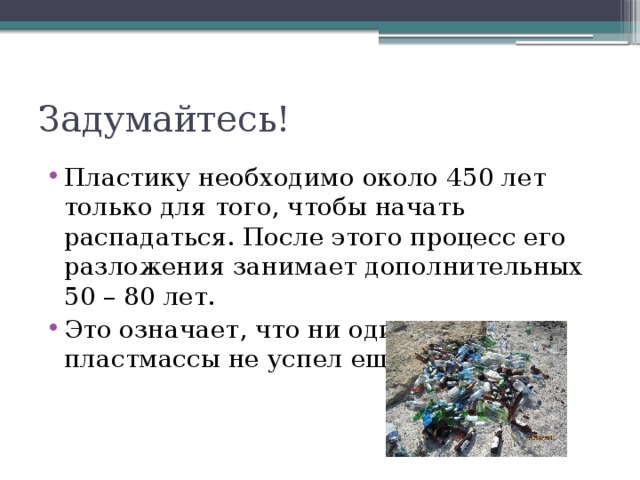 Задумайтесь! Пластику необходимо около 450 лет только для того, чтобы начать распадаться. После этого процесс его разложения занимает дополнительных 50 – 80 лет. Это означает, что ни один кусок пластмассы не успел ещё распасться. 