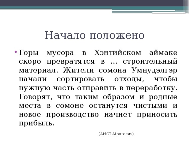 Начало положено Горы мусора в Хэнтийском аймаке скоро превратятся в ... строительный материал. Жители сомона Умнудэлгэр начали сортировать отходы, чтобы нужную часть отправить в переработку. Говорят, что таким образом и родные места в сомоне останутся чистыми и новое производство начнет приносить прибыль.        (АИСТ-Монголия) 