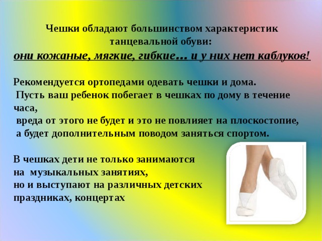  Чешки обладают большинством характеристик танцевальной обуви: они кожаные, мягкие, гибкие … и у них нет каблуков!  Рекомендуется ортопедами одевать чешки и дома.  Пусть ваш ребенок побегает в чешках по дому в течение часа,  вреда от этого не будет и это не повлияет на плоскостопие,  а будет дополнительным поводом заняться спортом.  В чешках дети не только занимаются на музыкальных занятиях, но и выступают на различных детских праздниках, концертах  