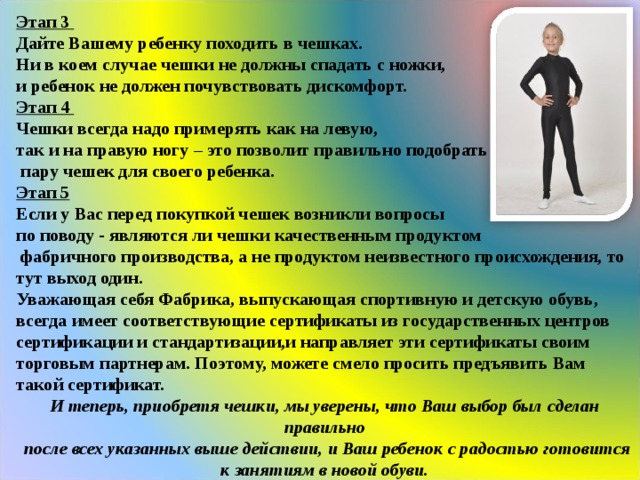 Этап 3 Дайте Вашему ребенку походить в чешках. Ни в коем случае чешки не должны спадать с ножки, и ребенок не должен почувствовать дискомфорт. Этап 4 Чешки всегда надо примерять как на левую, так и на правую ногу – это позволит правильно подобрать  пару чешек для своего ребенка. Этап 5 Если у Вас перед покупкой чешек возникли вопросы по поводу - являются ли чешки качественным продуктом  фабричного производства, а не продуктом неизвестного происхождения, то тут выход один. Уважающая себя Фабрика, выпускающая спортивную и детскую обувь, всегда имеет соответствующие сертификаты из государственных центров сертификации и стандартизации,и направляет эти сертификаты своим торговым партнерам. Поэтому, можете смело просить предъявить Вам такой сертификат. И теперь, приобретя чешки, мы уверены, что Ваш выбор был сделан правильно  после всех указанных выше действии, и Ваш ребенок с радостью готовится к занятиям в новой обуви. 