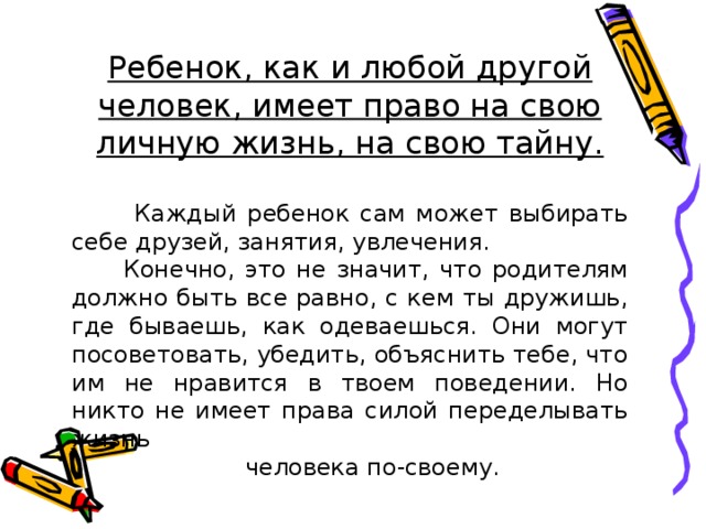 Ребенок, как и любой другой человек, имеет право на свою личную жизнь, на свою тайну.   Каждый ребенок сам может выбирать себе друзей, занятия, увлечения.  Конечно, это не значит, что родителям должно быть все равно, с кем ты дружишь, где бываешь, как одеваешься. Они могут посоветовать, убедить, объяснить тебе, что им не нравится в твоем поведении. Но никто не имеет права силой переделывать жизнь  человека по-своему. 