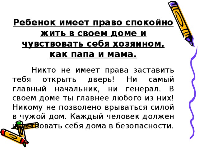 Ребенок имеет право спокойно жить в своем доме и чувствовать себя хозяином, как папа и мама.  Никто не имеет права заставить тебя открыть дверь! Ни самый главный начальник, ни генерал. В своем доме ты главнее любого из них! Никому не позволено врываться силой в чужой дом. Каждый человек должен чувствовать себя дома в безопасности. 