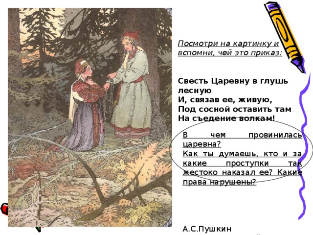 Посмотри на картинку и вспомни, чей это приказ:   Свесть Царевну в глушь лесную И, связав ее, живую, Под сосной оставить там На съедение волкам! В чем провинилась царевна? Как ты думаешь, кто и за какие проступки так жестоко наказал ее? Какие права нарушены?  А.С.Пушкин «Сказка о мертвой царевне» 