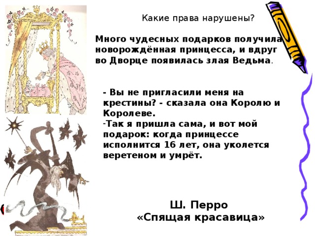 Какие права нарушены?  Много чудесных подарков получила новорождённая принцесса, и вдруг во Дворце появилась злая Ведьма . - Вы не пригласили меня на крестины? - сказала она Королю и Королеве. Так я пришла сама, и вот мой подарок: когда принцессе исполнится 16 лет, она уколется веретеном и умрёт.    Ш. Перро «Спящая красавица» 