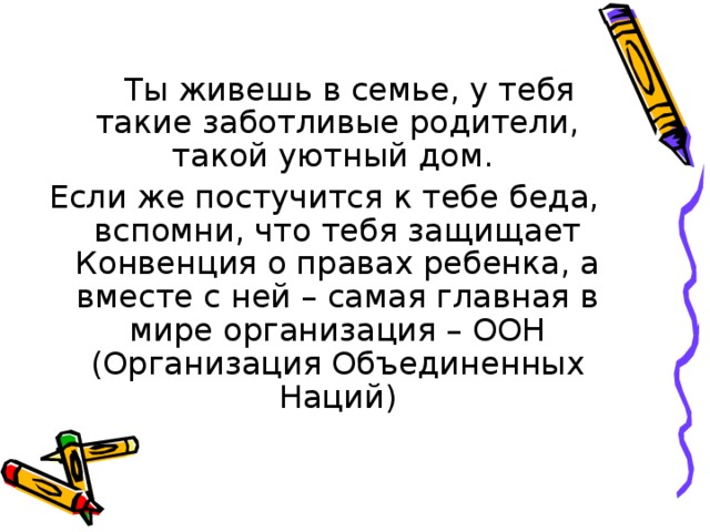  Ты живешь в семье, у тебя такие заботливые родители, такой уютный дом. Если же постучится к тебе беда, вспомни, что тебя защищает Конвенция о правах ребенка, а вместе с ней – самая главная в мире организация – ООН (Организация Объединенных Наций) 