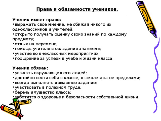 Права и обязанности учеников.  Ученик имеет право: выражать свое мнение, не обижая никого из одноклассников и учителей; открыто получать оценку своих знаний по каждому предмету; отдых на перемене; помощь учителя в овладении знаниями; участие во внеклассных мероприятиях; поощрение за успехи в учебе и жизни класса.  Ученик обязан: уважать окружающих его людей; достойно вести себя в классе, в школе и за ее пределами; всегда выполнять домашнее задание; участвовать в полезном труде; беречь имущество класса; заботится о здоровье и безопасности собственной жизни. 