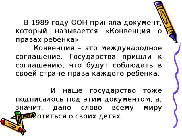  В 1989 году ООН приняла документ, который называется «Конвенция о правах ребенка»  Конвенция – это международное соглашение. Государства пришли к соглашению, что будут соблюдать в своей стране права каждого ребенка.  И наше государство тоже подписалось под этим документом, а, значит, дало слово всему миру позаботиться о своих детях. 